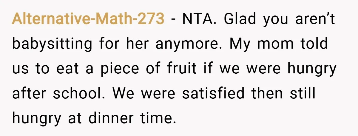 Alternative-Math-273 − NTA. Glad you aren’t babysitting for her anymore. My mom told us to eat a piece of fruit if we were hungry after school. We were satisfied then...