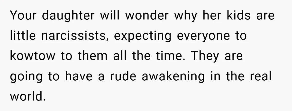 Your daughter will wonder why her kids are little narcissists, expecting everyone to kowtow to them all the time. They are going to have a rude awakening in the real...