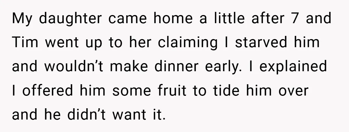 My daughter came home a little after 7 and Tim went up to her claiming I starved him and wouldn’t make dinner early. I explained I offered him some fruit...
