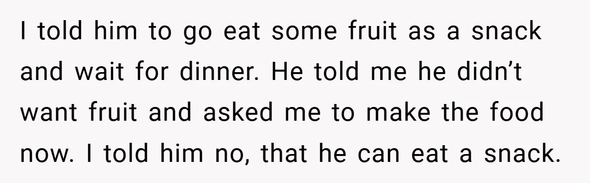 I told him to go eat some fruit as a snack and wait for dinner. He told me he didn’t want fruit and asked me to make the food now....