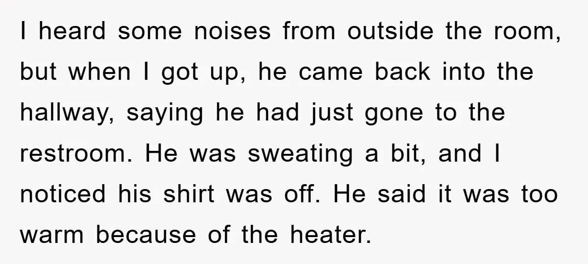 I heard some noises from outside the room, but when I got up, he came back into the hallway, saying he had just gone to the restroom. He was sweating...