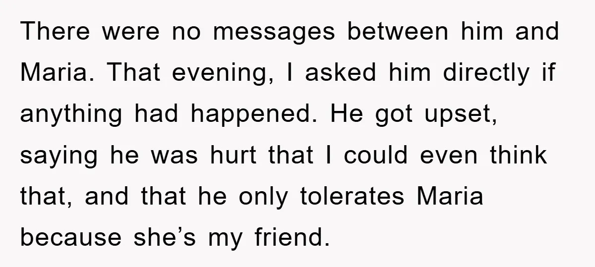 There were no messages between him and Maria. That evening, I asked him directly if anything had happened. He got upset, saying he was hurt that I could even think...