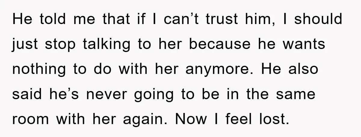 He told me that if I can’t trust him, I should just stop talking to her because he wants nothing to do with her anymore. He also said he’s never...