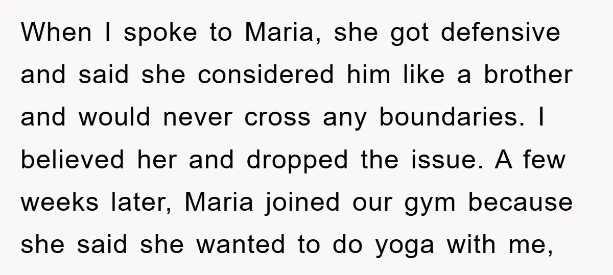 When I spoke to Maria, she got defensive and said she considered him like a brother and would never cross any boundaries. I believed her and dropped the issue. A...