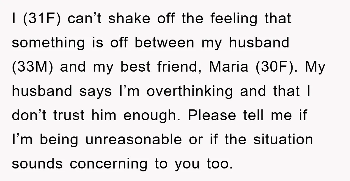 I (31F) can’t shake off the feeling that something is off between my husband (33M) and my best friend, Maria (30F). My husband says I’m overthinking and that I don’t...