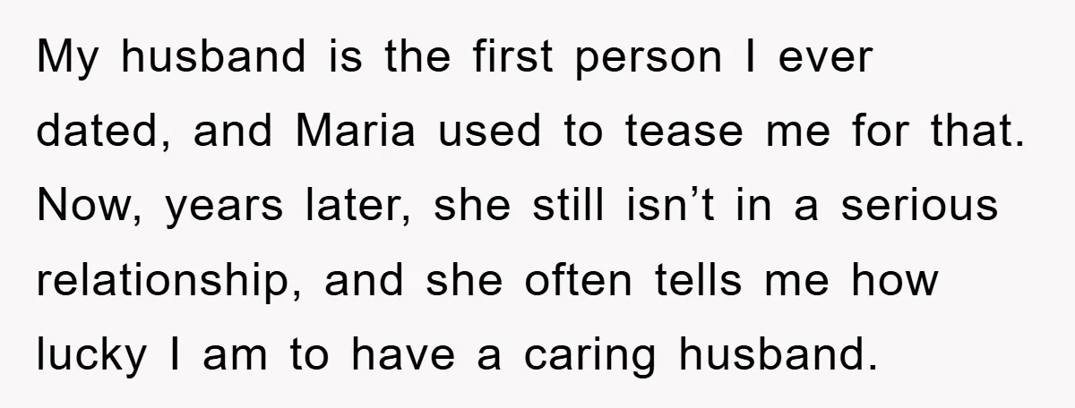 My husband is the first person I ever dated, and Maria used to tease me for that. Now, years later, she still isn’t in a serious relationship, and she often...