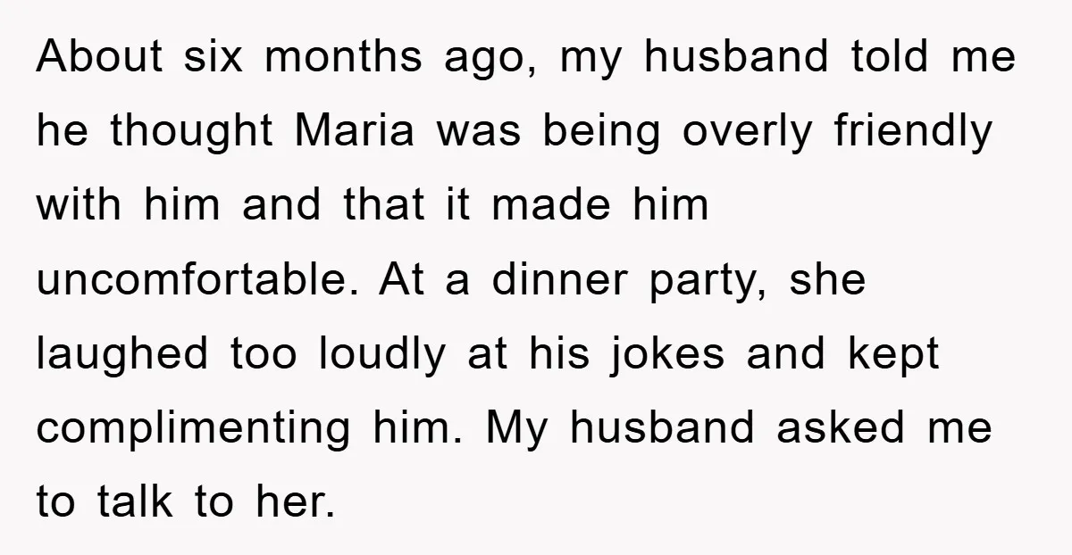 About six months ago, my husband told me he thought Maria was being overly friendly with him and that it made him uncomfortable. At a dinner party, she laughed too...