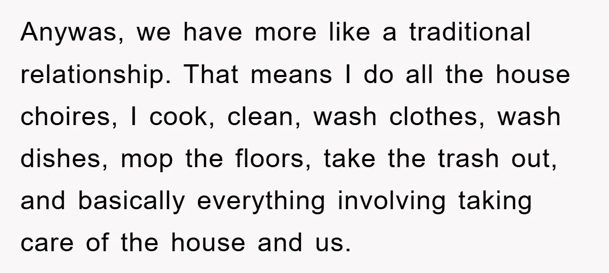 Anywas, we have more like a traditional relationship. That means I do all the house choires, I cook, clean, wash clothes, wash dishes, mop the floors, take the trash out,...