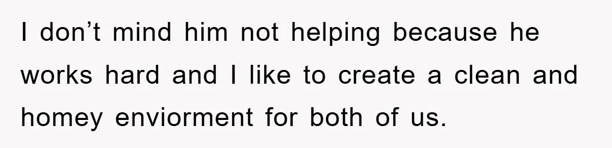 I don’t mind him not helping because he works hard and I like to create a clean and homey enviorment for both of us.