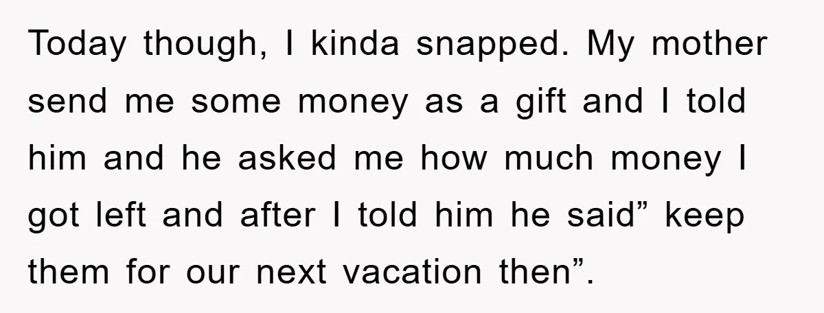 Today though, I kinda snapped. My mother send me some money as a gift and I told him and he asked me how much money I got left and after...
