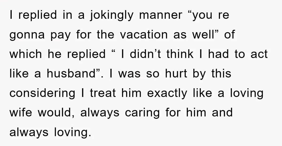 I replied in a jokingly manner “you re gonna pay for the vacation as well” of which he replied “ I didn’t think I had to act like a husband”....