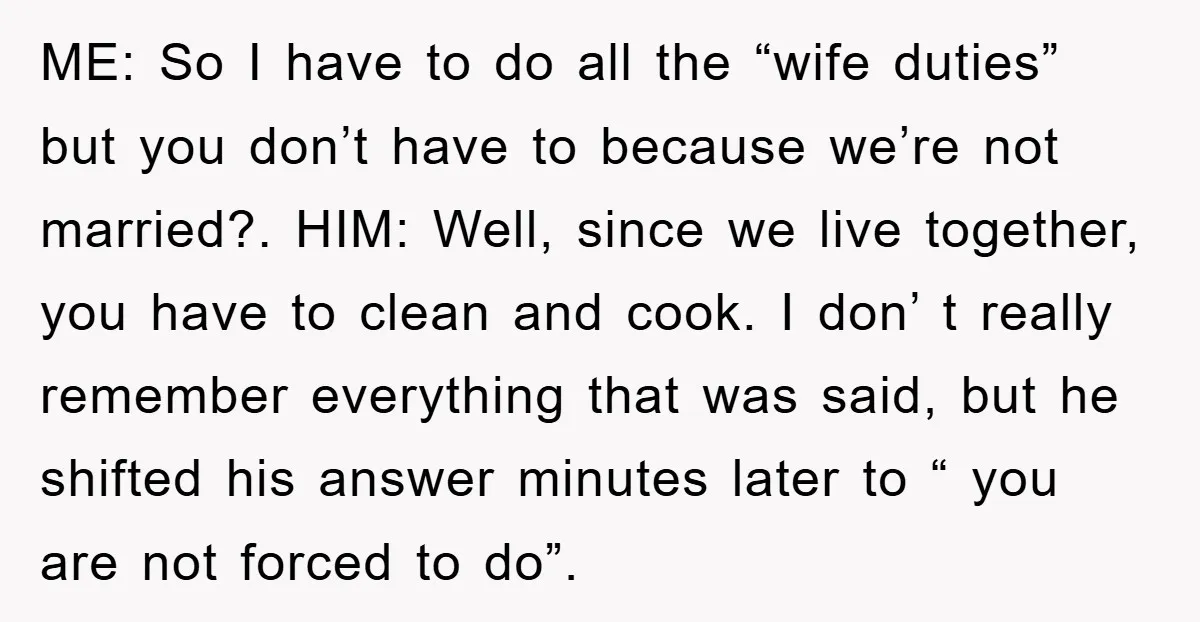ME: So I have to do all the “wife duties” but you don’t have to because we’re not married?. HIM: Well, since we live together, you have to clean and...