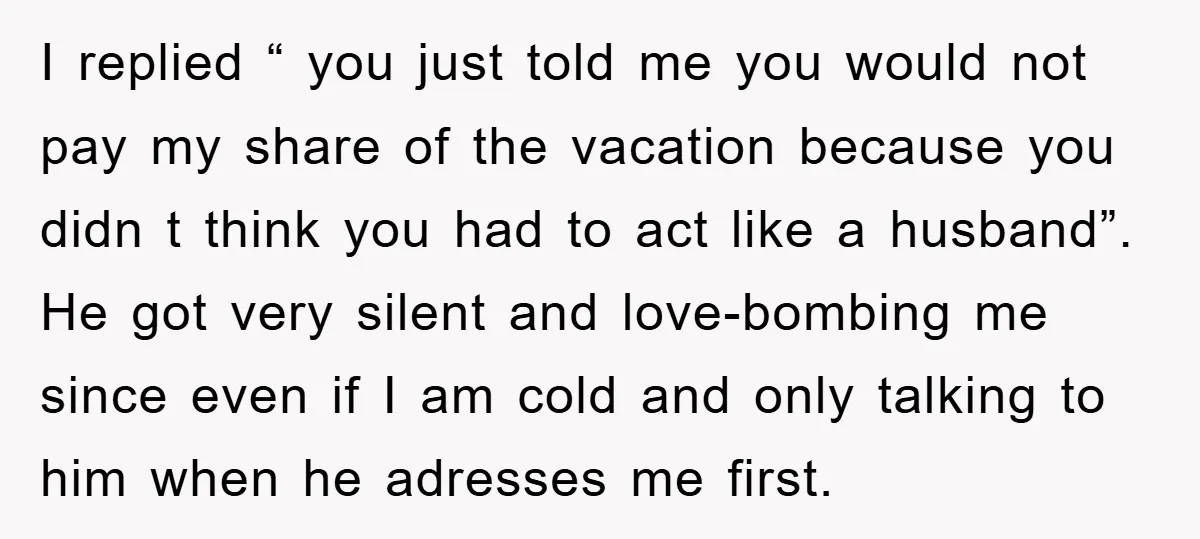 I replied “ you just told me you would not pay my share of the vacation because you didn t think you had to act like a husband”. He got...