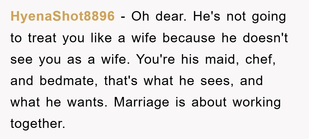 HyenaShot8896 − Oh dear. He's not going to treat you like a wife because he doesn't see you as a wife. You're his maid, chef, and bedmate, that's what he...
