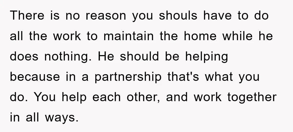 There is no reason you shouls have to do all the work to maintain the home while he does nothing. He should be helping because in a partnership that's what...