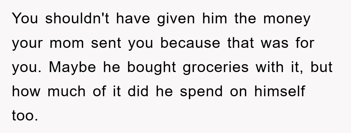 You shouldn't have given him the money your mom sent you because that was for you. Maybe he bought groceries with it, but how much of it did he spend...