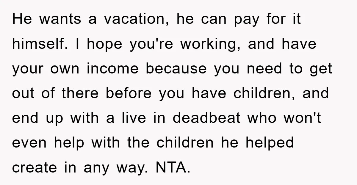 He wants a vacation, he can pay for it himself. I hope you're working, and have your own income because you need to get out of there before you have...
