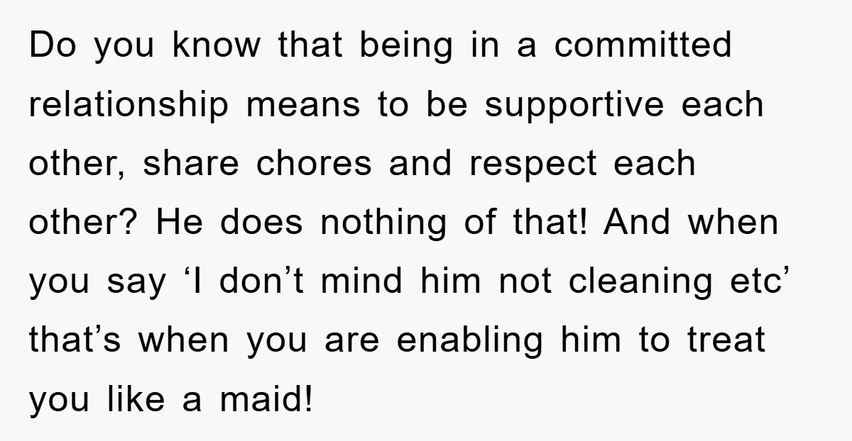Do you know that being in a committed relationship means to be supportive each other, share chores and respect each other? He does nothing of that! And when you say...