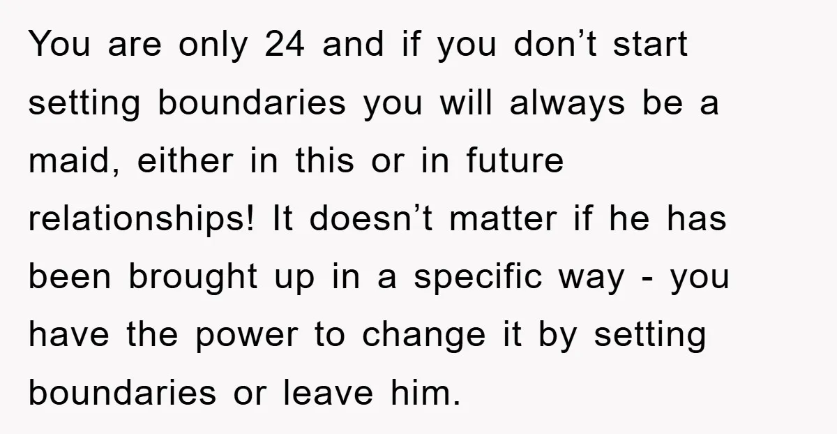You are only 24 and if you don’t start setting boundaries you will always be a maid, either in this or in future relationships! It doesn’t matter if he has...