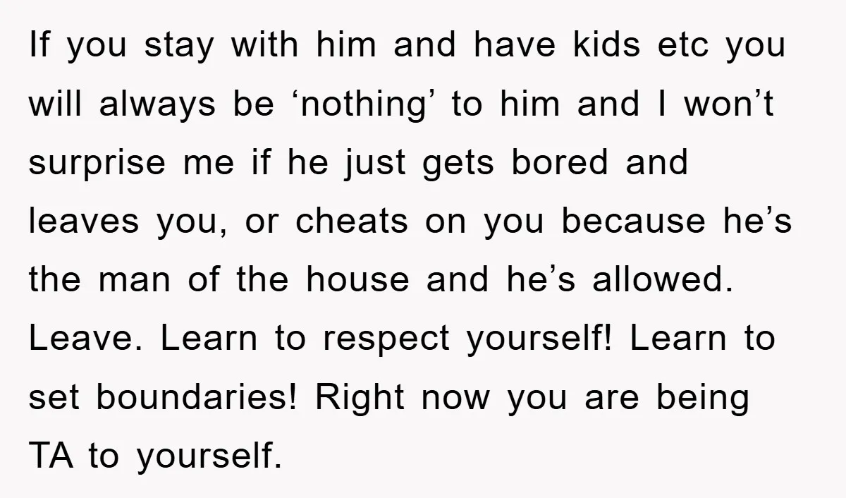 If you stay with him and have kids etc you will always be ‘nothing’ to him and I won’t surprise me if he just gets bored and leaves you, or...