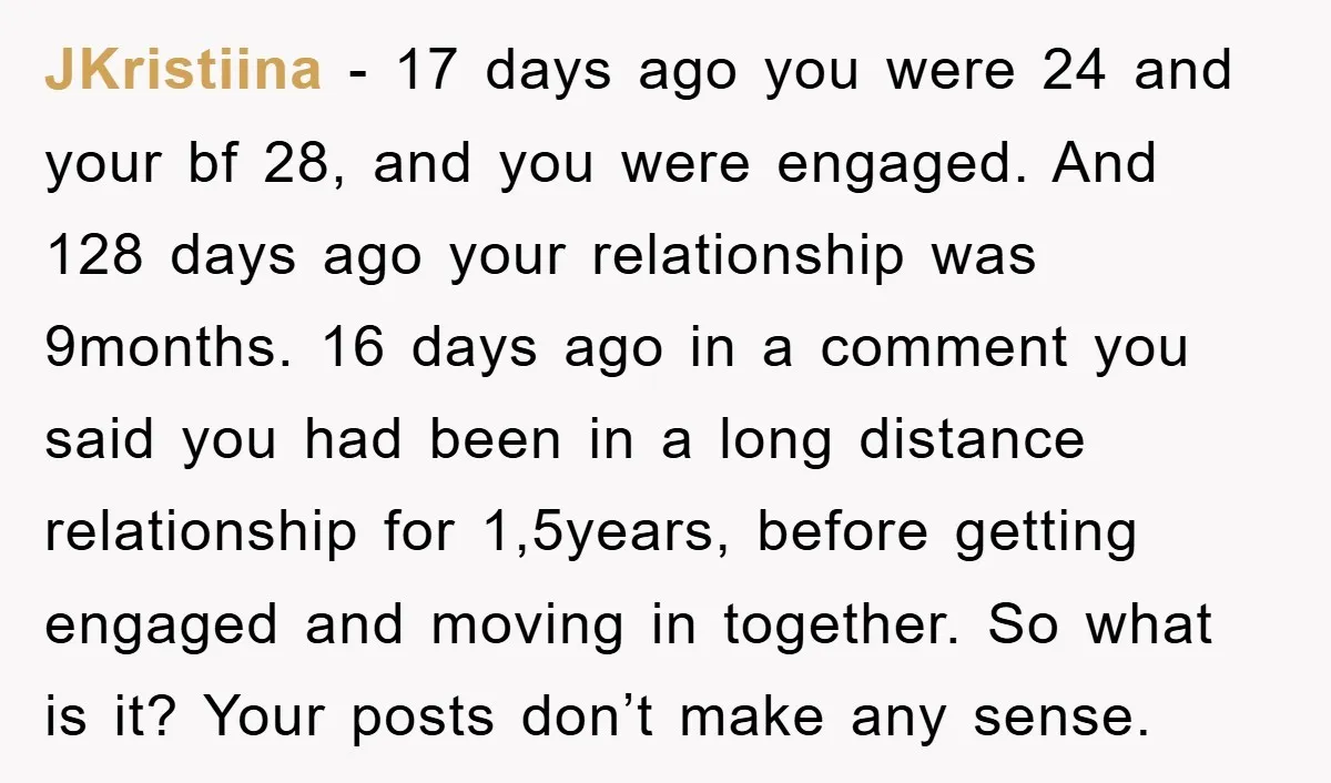 JKristiina − 17 days ago you were 24 and your bf 28, and you were engaged. And 128 days ago your relationship was 9months. 16 days ago in a comment...