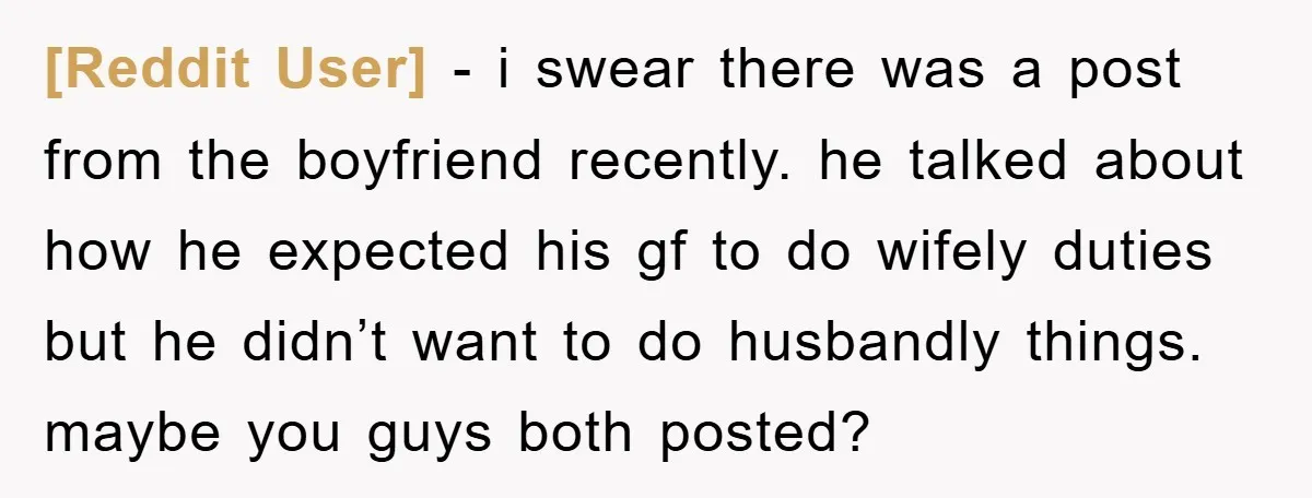 [Reddit User] − i swear there was a post from the boyfriend recently. he talked about how he expected his gf to do wifely duties but he didn’t want to...