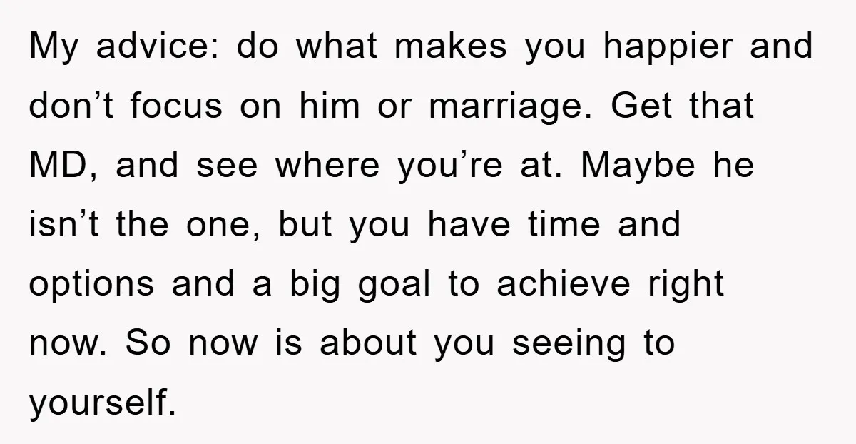 My advice: do what makes you happier and don’t focus on him or marriage. Get that MD, and see where you’re at. Maybe he isn’t the one, but you have...