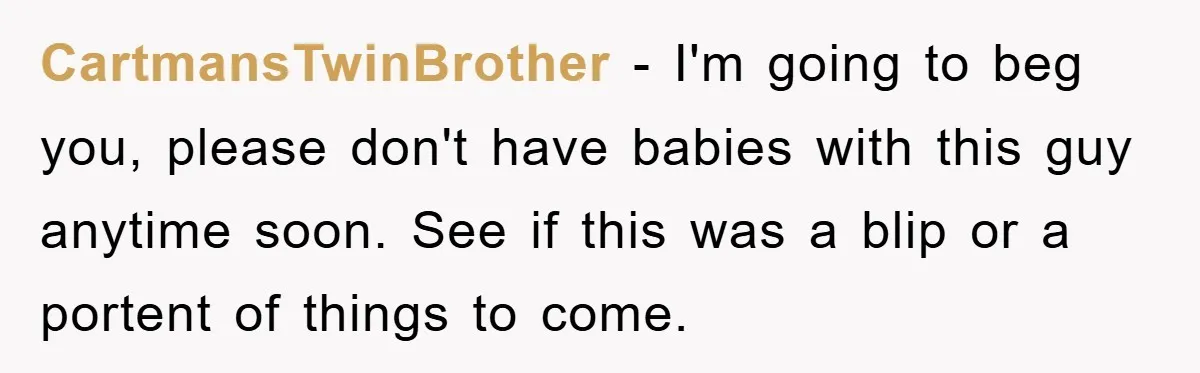 CartmansTwinBrother − I'm going to beg you, please don't have babies with this guy anytime soon. See if this was a blip or a portent of things to come.