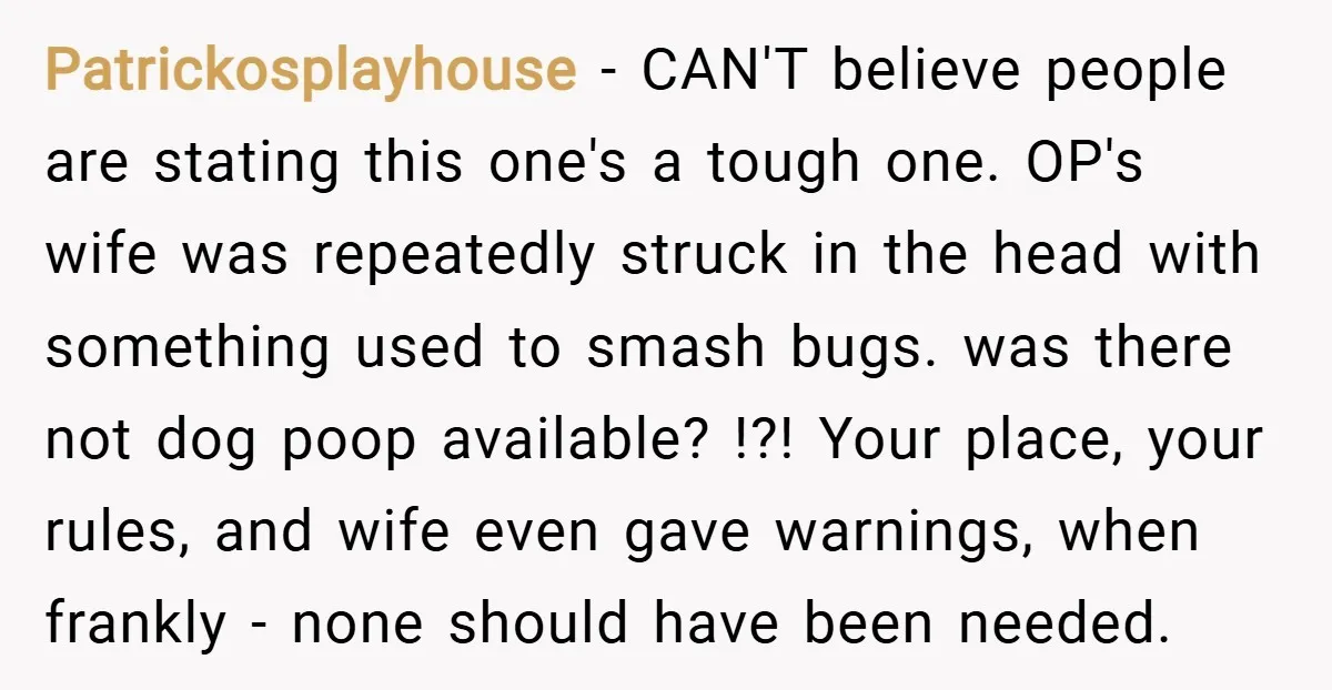 Patrickosplayhouse − CAN'T believe people are stating this one's a tough one. OP's wife was repeatedly struck in the head with something used to smash bugs. was there not dog...