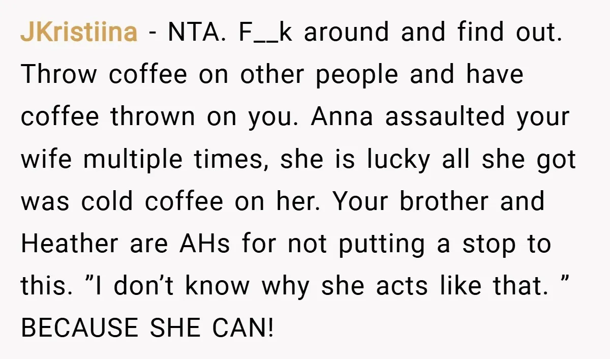 JKristiina − NTA. F__k around and find out. Throw coffee on other people and have coffee thrown on you. Anna assaulted your wife multiple times, she is lucky all she...