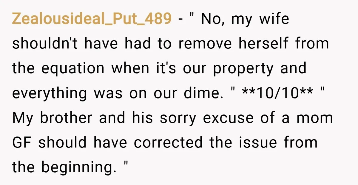 Zealousideal_Put_489 − " No, my wife shouldn't have had to remove herself from the equation when it's our property and everything was on our dime. " **10/10** " My brother...