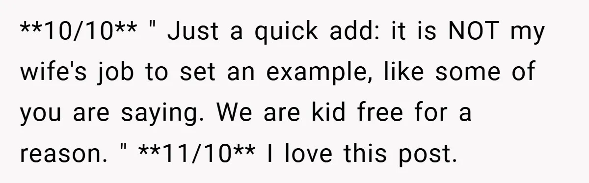 **10/10** " Just a quick add: it is NOT my wife's job to set an example, like some of you are saying. We are kid free for a reason. "...