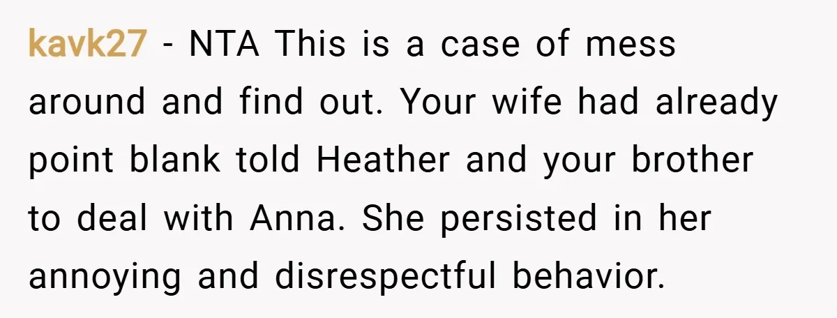 kavk27 − NTA This is a case of mess around and find out. Your wife had already point blank told Heather and your brother to deal with Anna. She persisted...