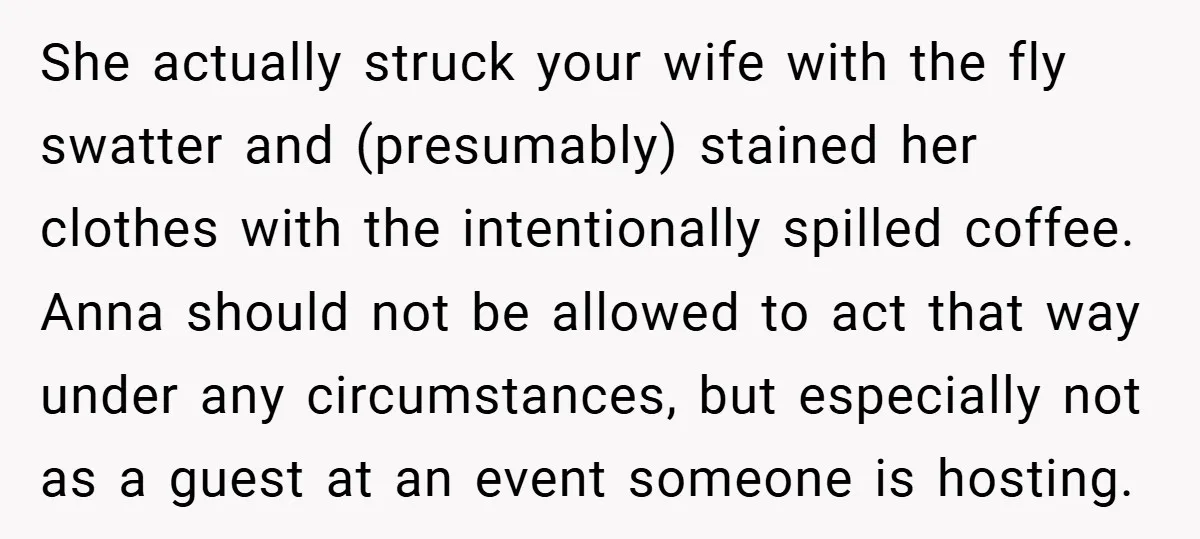 She actually struck your wife with the fly swatter and (presumably) stained her clothes with the intentionally spilled coffee. Anna should not be allowed to act that way under any...