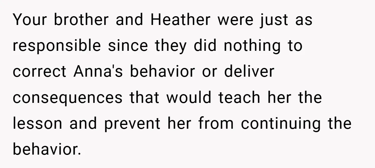 Your brother and Heather were just as responsible since they did nothing to correct Anna's behavior or deliver consequences that would teach her the lesson and prevent her from continuing...