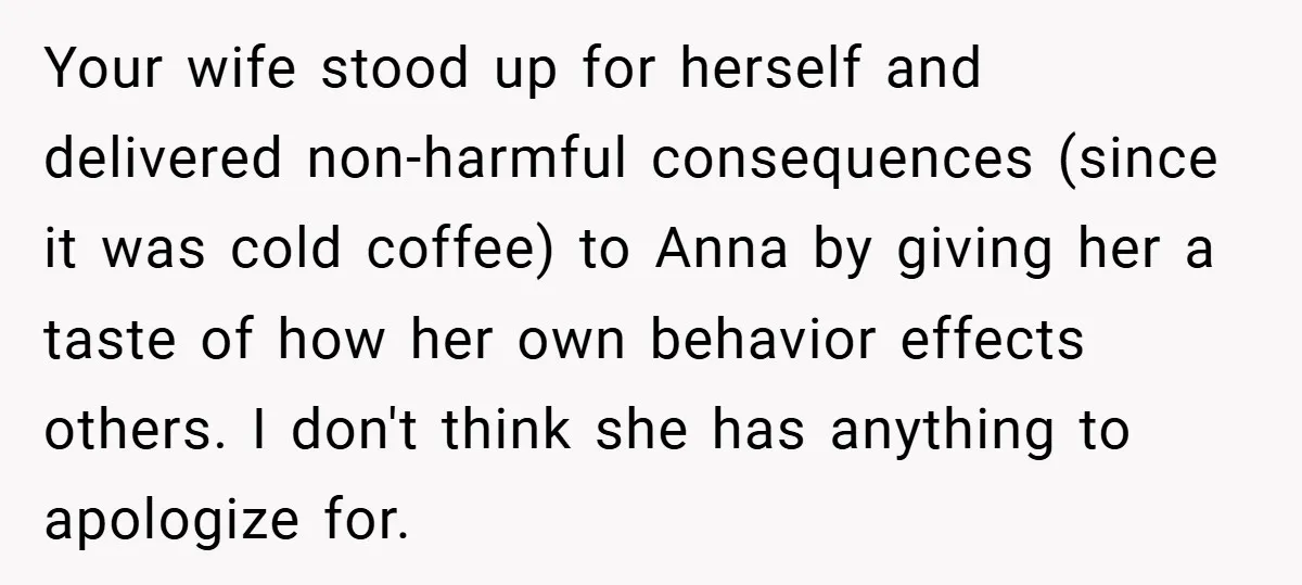 Your wife stood up for herself and delivered non-harmful consequences (since it was cold coffee) to Anna by giving her a taste of how her own behavior effects others. I...