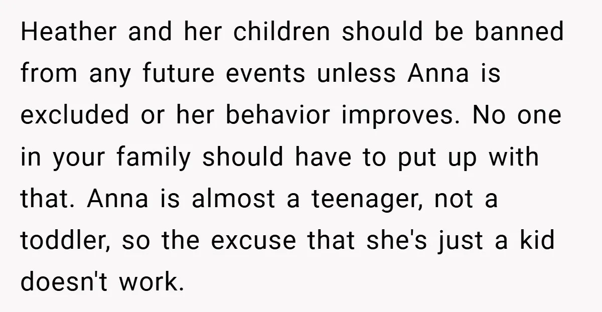 Heather and her children should be banned from any future events unless Anna is excluded or her behavior improves. No one in your family should have to put up with...