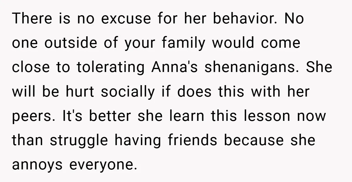 There is no excuse for her behavior. No one outside of your family would come close to tolerating Anna's shenanigans. She will be hurt socially if does this with her...