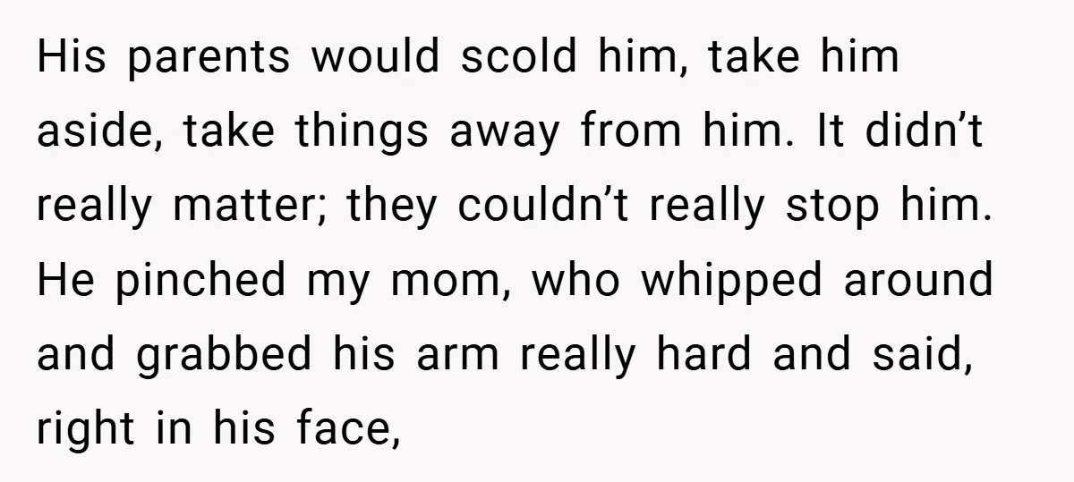 His parents would scold him, take him aside, take things away from him. It didn’t really matter; they couldn’t really stop him. He pinched my mom, who whipped around and...