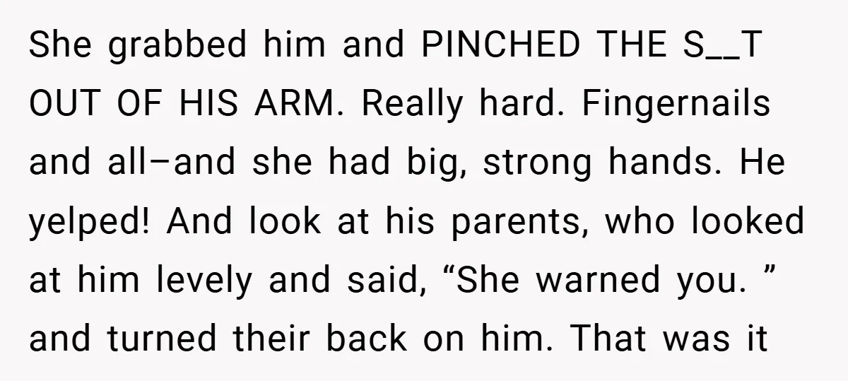 She grabbed him and PINCHED THE S__T OUT OF HIS ARM. Really hard. Fingernails and all–and she had big, strong hands. He yelped! And look at his parents, who looked...