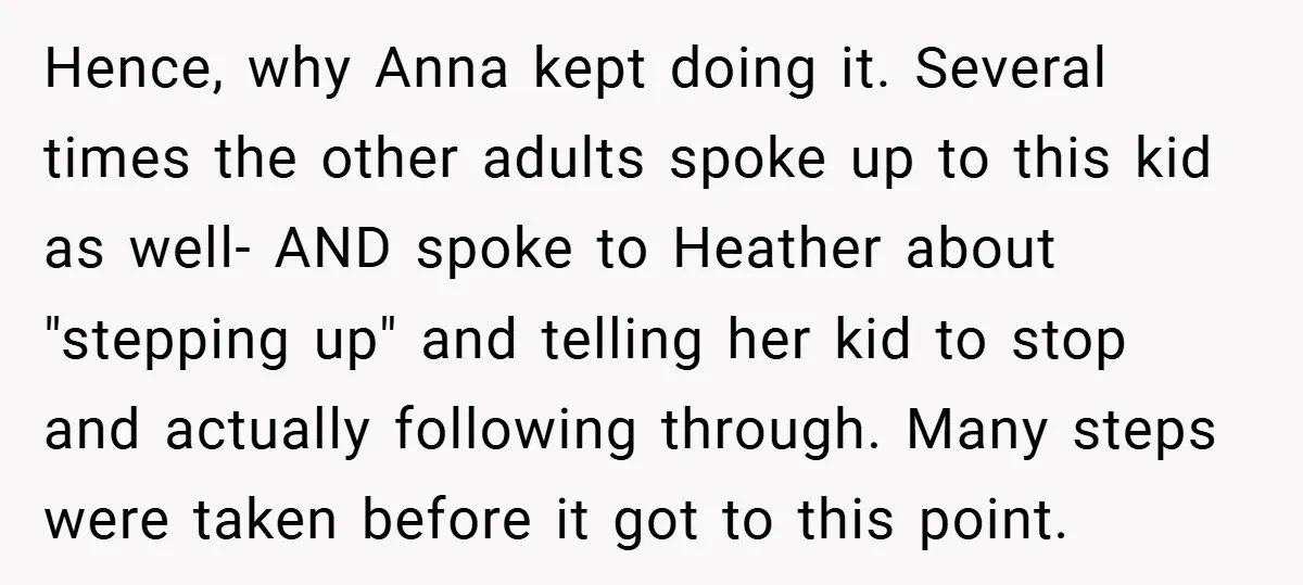 Hence, why Anna kept doing it. Several times the other adults spoke up to this kid as well- AND spoke to Heather about "stepping up" and telling her kid to...