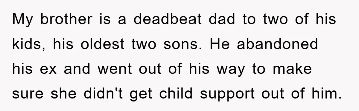 My brother is a deadbeat dad to two of his kids, his oldest two sons. He abandoned his ex and went out of his way to make sure she didn't...