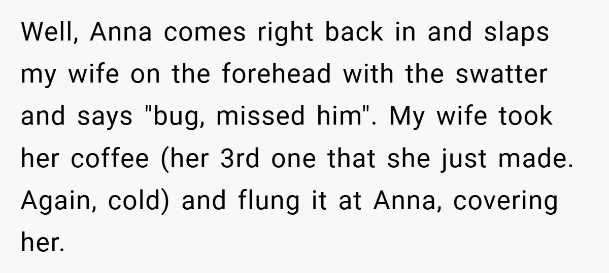 Well, Anna comes right back in and slaps my wife on the forehead with the swatter and says "bug, missed him". My wife took her coffee (her 3rd one that...