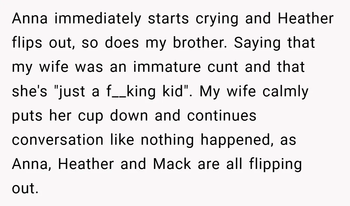 Anna immediately starts crying and Heather flips out, so does my brother. Saying that my wife was an immature cunt and that she's "just a f__king kid". My wife calmly...
