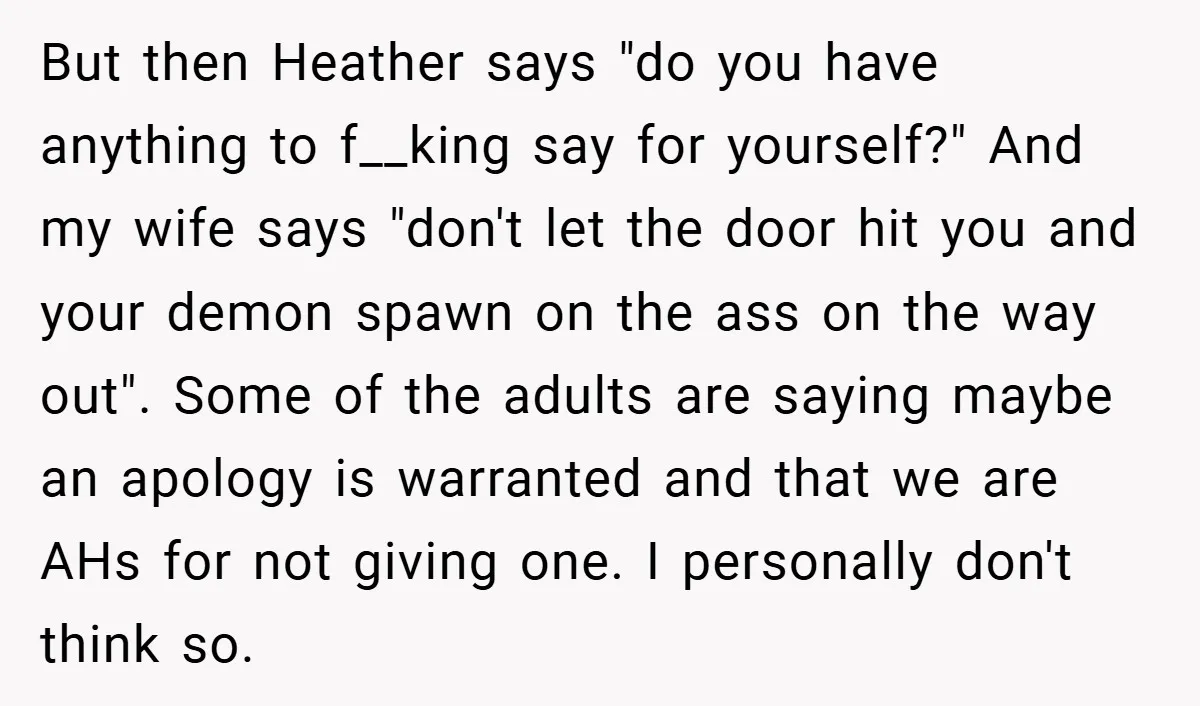 But then Heather says "do you have anything to f__king say for yourself?" And my wife says "don't let the door hit you and your demon spawn on the ass...