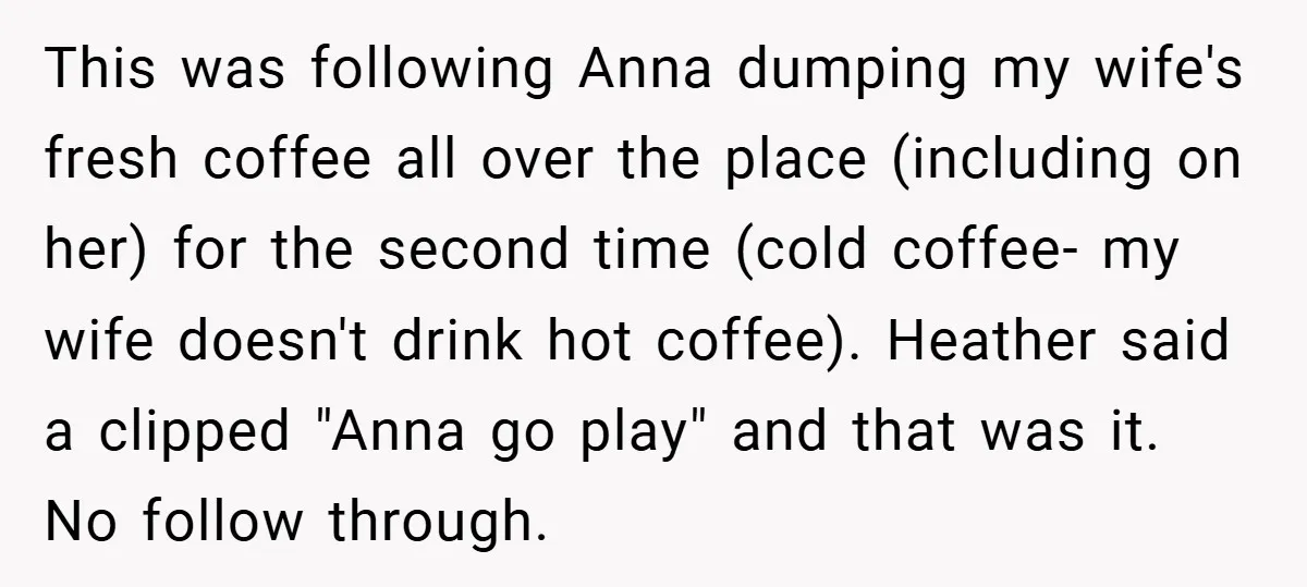 This was following Anna dumping my wife's fresh coffee all over the place (including on her) for the second time (cold coffee- my wife doesn't drink hot coffee). Heather said...