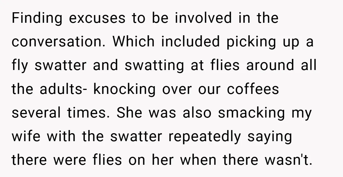 Finding excuses to be involved in the conversation. Which included picking up a fly swatter and swatting at flies around all the adults- knocking over our coffees several times. She...