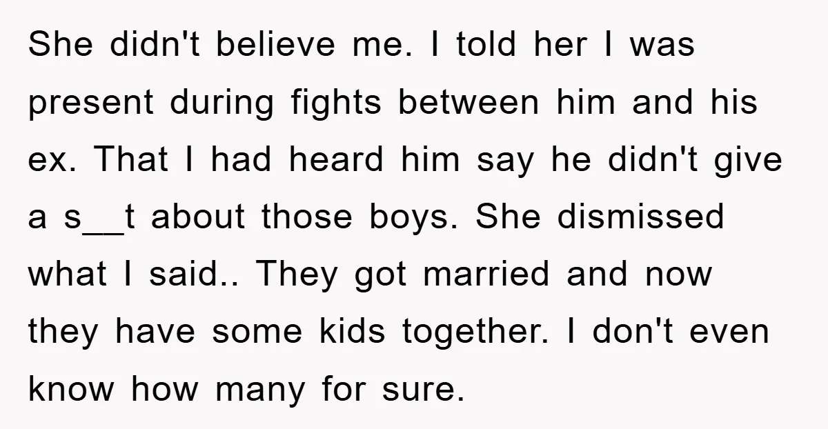 She didn't believe me. I told her I was present during fights between him and his ex. That I had heard him say he didn't give a s__t about those...