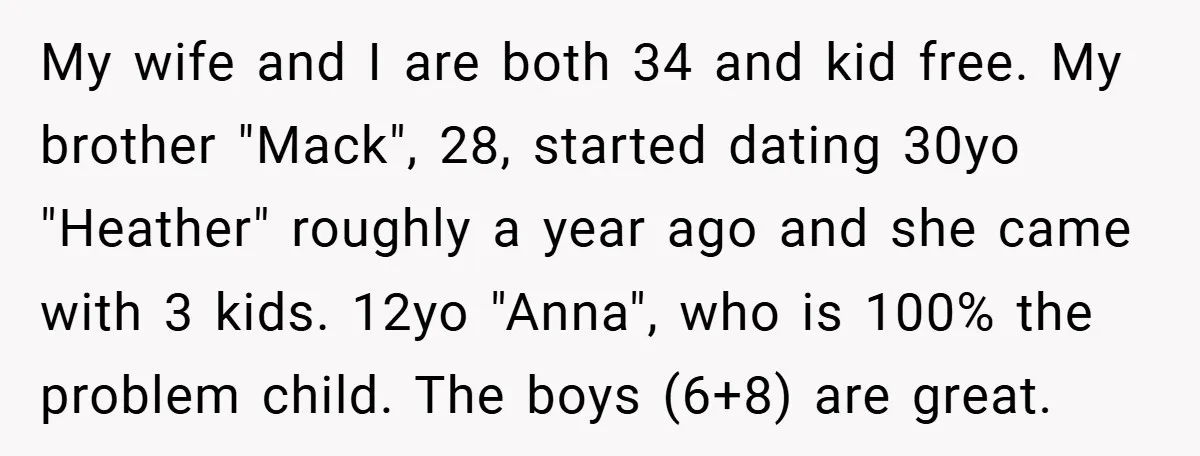 My wife and I are both 34 and kid free. My brother "Mack", 28, started dating 30yo "Heather" roughly a year ago and she came with 3 kids. 12yo "Anna",...