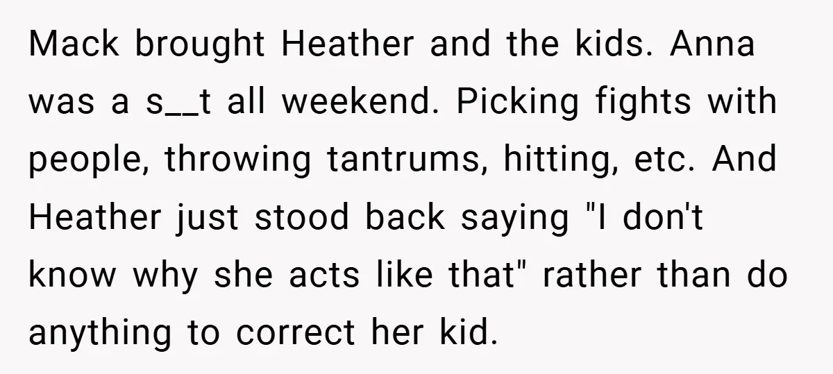 Mack brought Heather and the kids. Anna was a s__t all weekend. Picking fights with people, throwing tantrums, hitting, etc. And Heather just stood back saying "I don't know why...